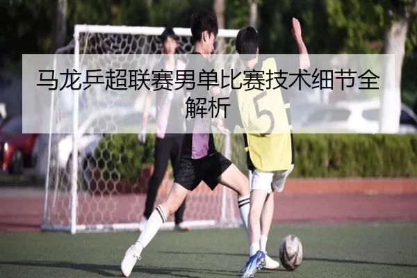 马龙乒超联赛男单比赛技术细节全解析